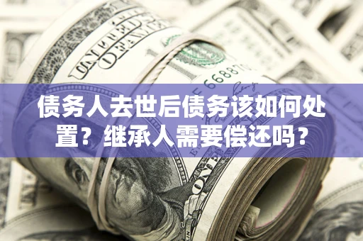 济南债务人去世后债务该如何处置？继承人需要偿还吗？