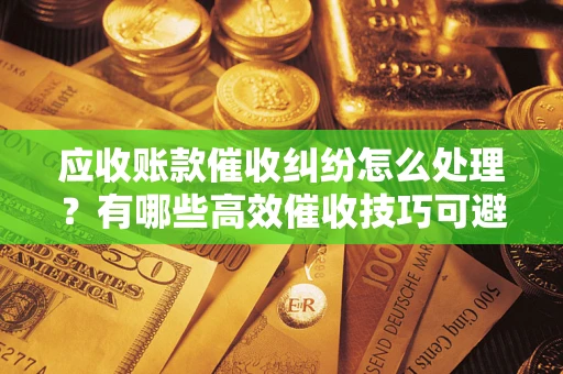 济南应收账款催收纠纷怎么处理？有哪些高效催收技巧可避免坏账？